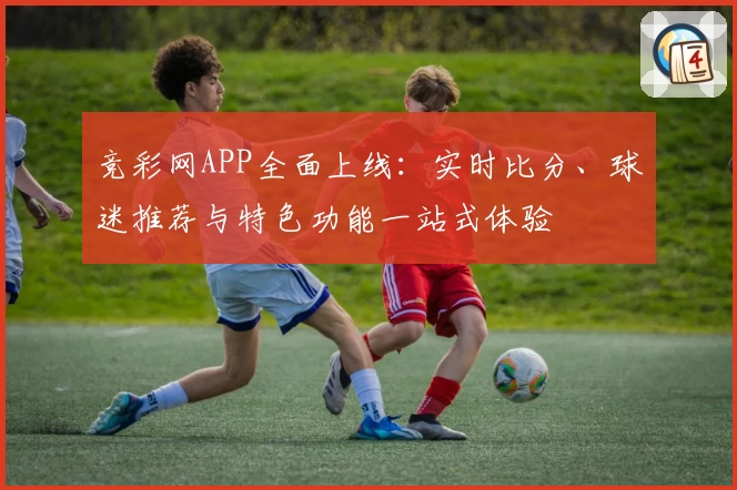 竞彩网APP全面上线：实时比分、球迷推荐与特色功能一站式体验