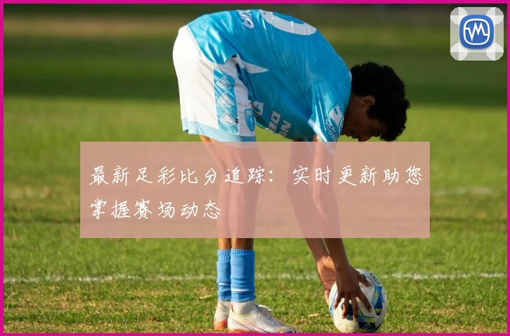 最新足彩比分追踪：实时更新助您掌握赛场动态