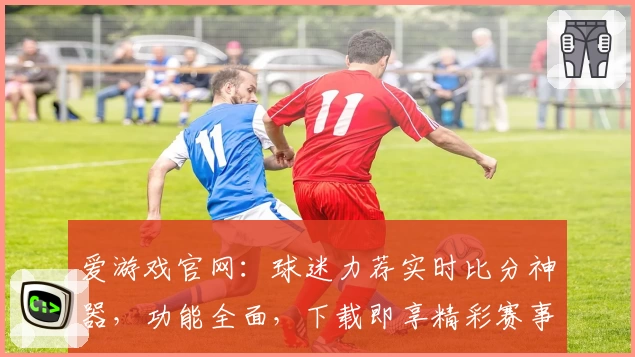 爱游戏官网：球迷力荐实时比分神器，功能全面，下载即享精彩赛事