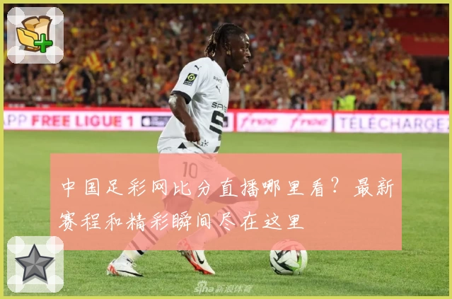 中国足彩网比分直播哪里看?最新赛程和精彩瞬间尽在这里