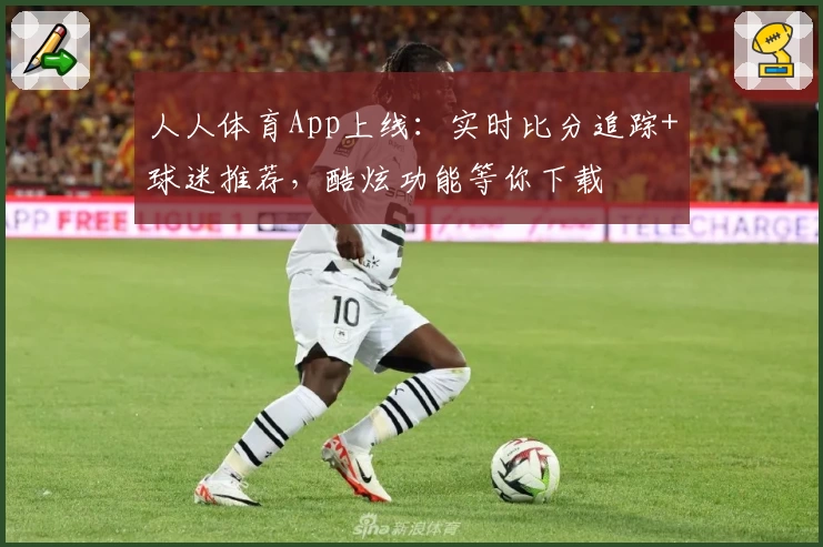 人人体育App上线：实时比分追踪+球迷推荐，酷炫功能等你下载