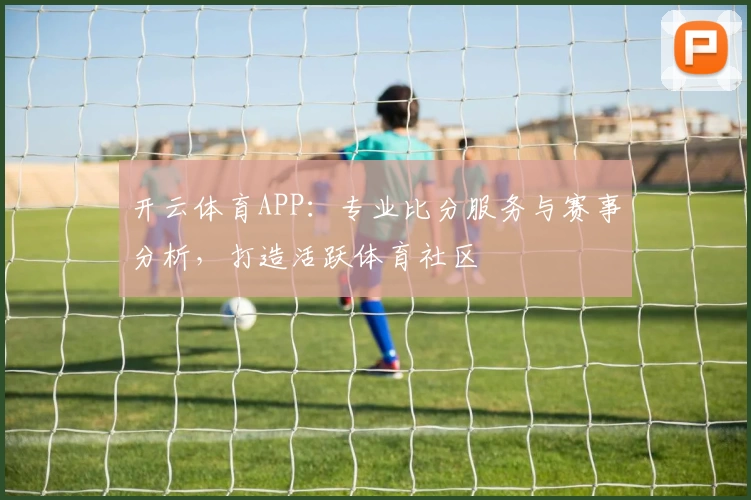 开云体育APP：专业比分服务与赛事分析，打造活跃体育社区