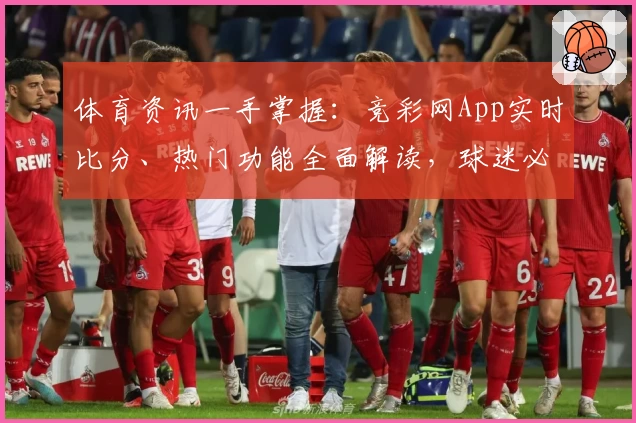 体育资讯一手掌握：竞彩网App实时比分、热门功能全面解读，球迷必备推荐