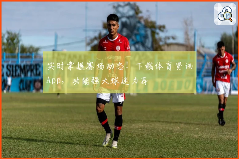 实时掌握赛场动态！下载体育资讯App，功能强大球迷力荐