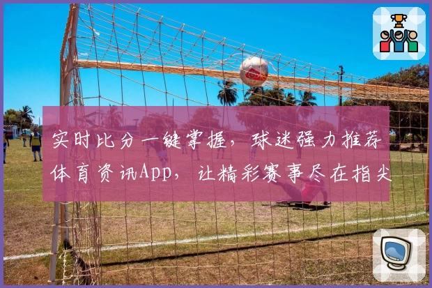 实时比分一键掌握，球迷强力推荐体育资讯App，让精彩赛事尽在指尖