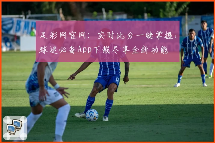足彩网官网：实时比分一键掌握，球迷必备App下载尽享全新功能