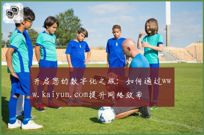 开启您的数字化之旅：如何通过www.kaiyun.com提升网络效率