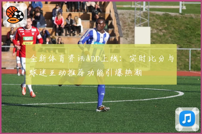 全新体育资讯App上线：实时比分与球迷互动推荐功能引爆热潮