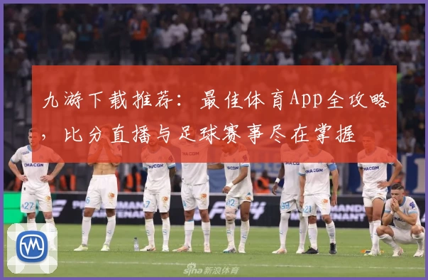 九游下载推荐：最佳体育App全攻略，比分直播与足球赛事尽在掌握