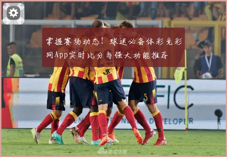 掌握赛场动态！球迷必备体彩竞彩网App实时比分与强大功能推荐