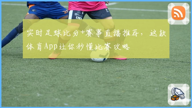 实时足球比分+赛事直播推荐，这款体育App让你秒懂比赛攻略