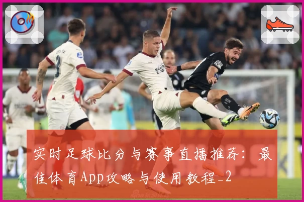 实时足球比分与赛事直播推荐：最佳体育App攻略与使用教程_2