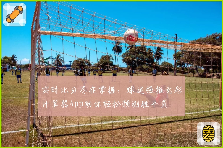 实时比分尽在掌握，球迷强推竞彩计算器App助你轻松预测胜平负