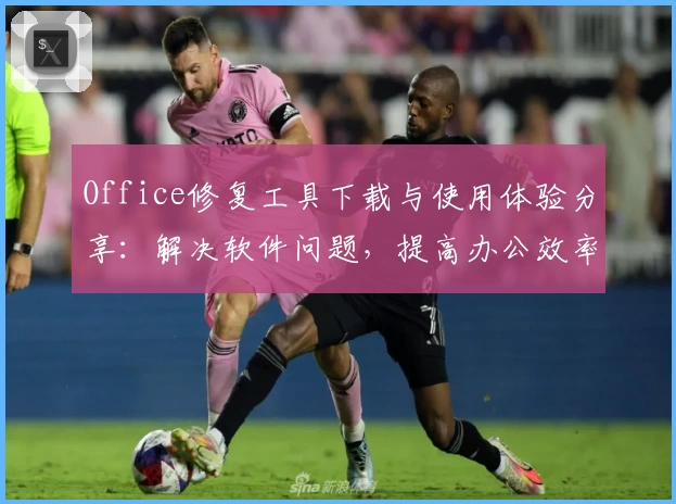 Office修复工具下载与使用体验分享:解决软件问题,提高办公效率