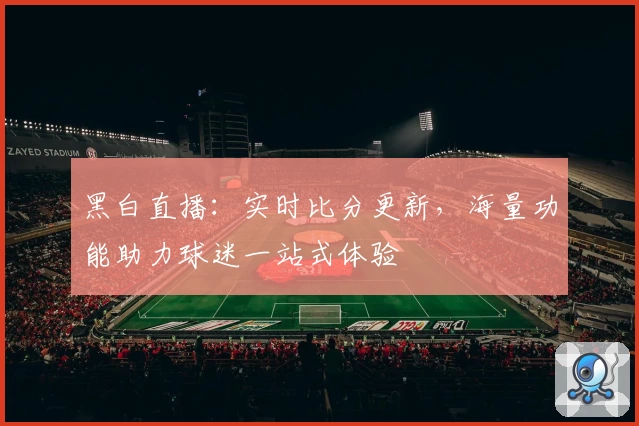 黑白直播：实时比分更新，海量功能助力球迷一站式体验