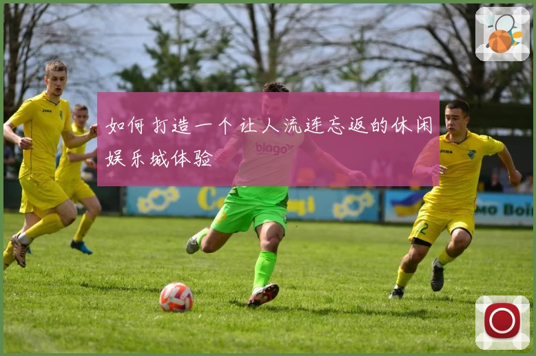 如何打造一个让人流连忘返的休闲娱乐城体验