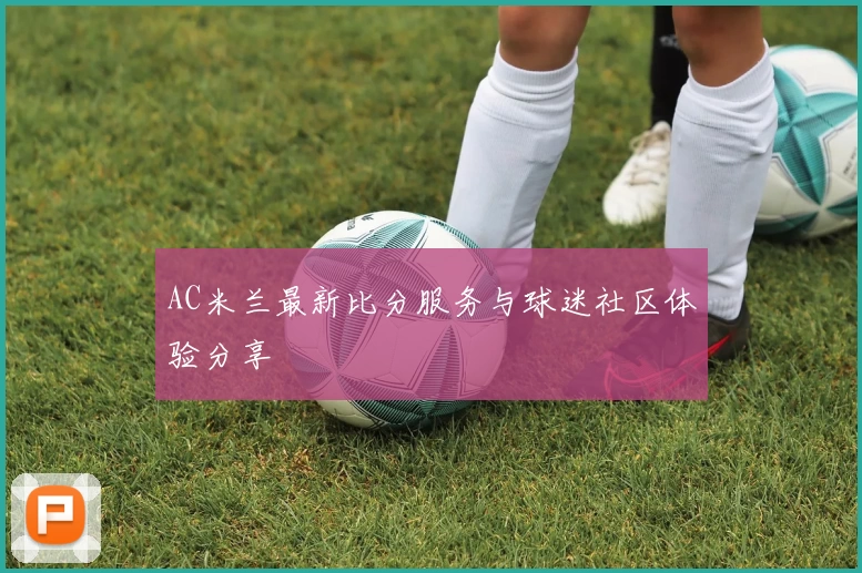 AC米兰最新比分服务与球迷社区体验分享