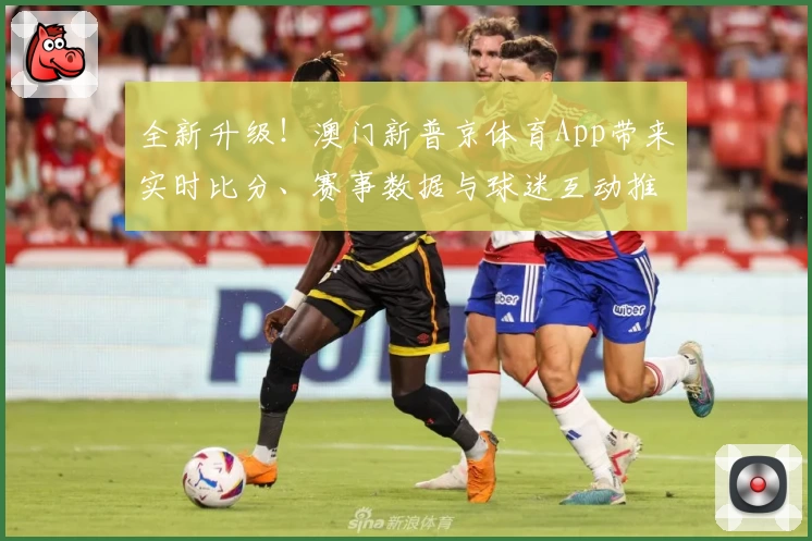 全新升级！澳门新普京体育App带来实时比分、赛事数据与球迷互动推荐