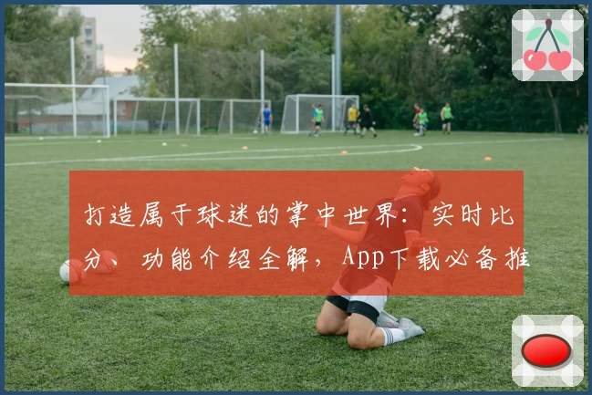打造属于球迷的掌中世界：实时比分、功能介绍全解，App下载必备推荐