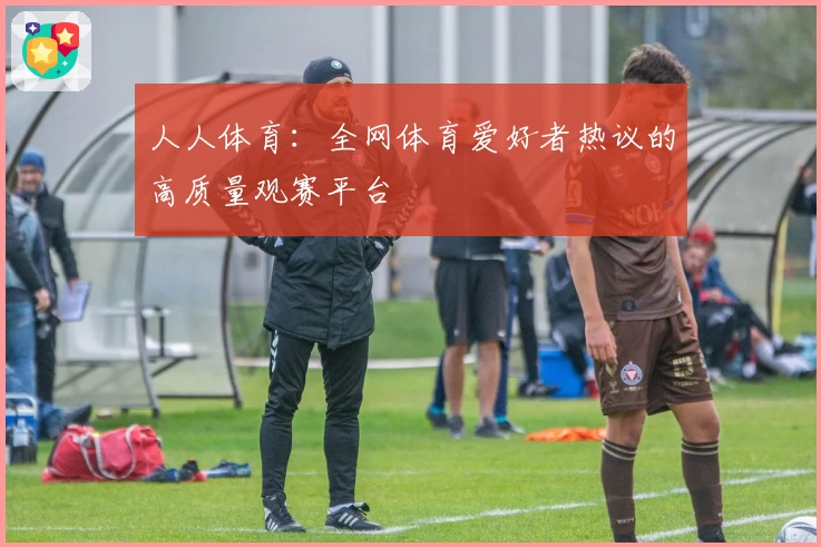人人体育：全网体育爱好者热议的高质量观赛平台