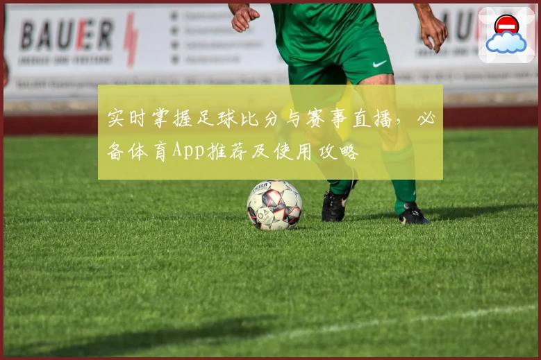 实时掌握足球比分与赛事直播，必备体育App推荐及使用攻略