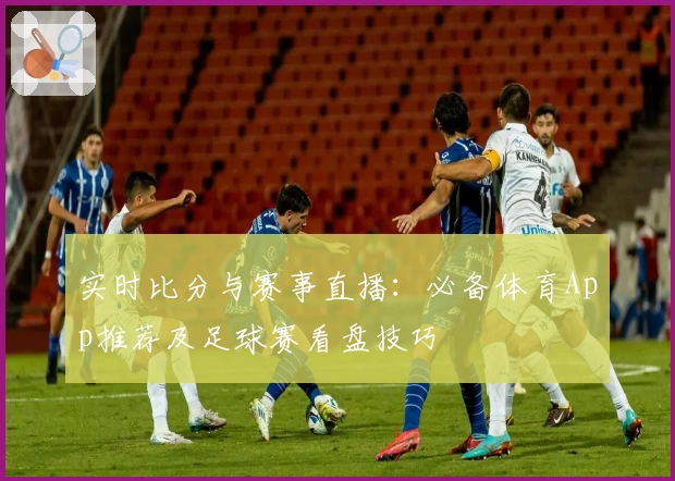 实时比分与赛事直播：必备体育App推荐及足球赛看盘技巧