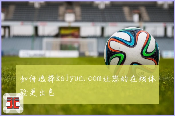 如何选择kaiyun.com让您的在线体验更出色