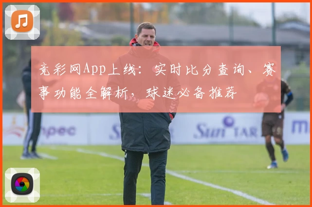 竞彩网App上线：实时比分查询、赛事功能全解析，球迷必备推荐