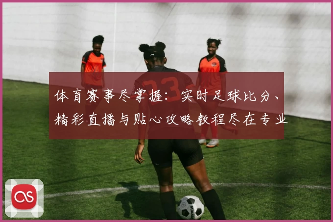 体育赛事尽掌握：实时足球比分、精彩直播与贴心攻略教程尽在专业App推荐