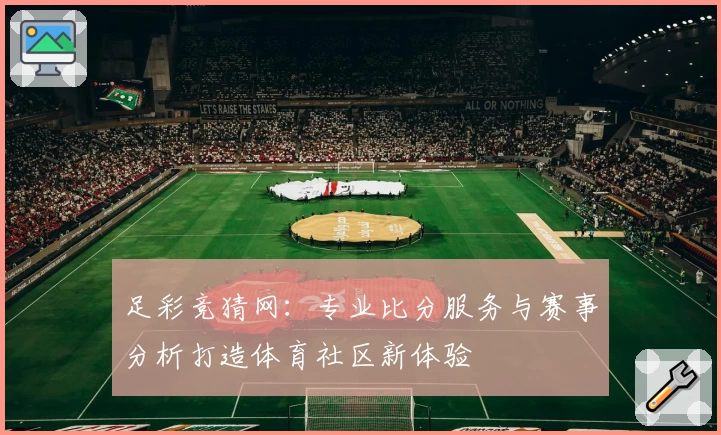 足彩竞猜网：专业比分服务与赛事分析打造体育社区新体验