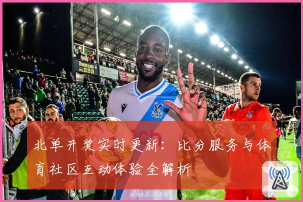 北单开奖实时更新：比分服务与体育社区互动体验全解析