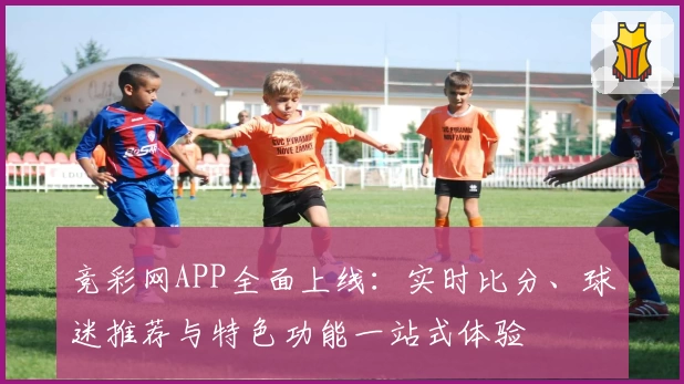 竞彩网APP全面上线：实时比分、球迷推荐与特色功能一站式体验