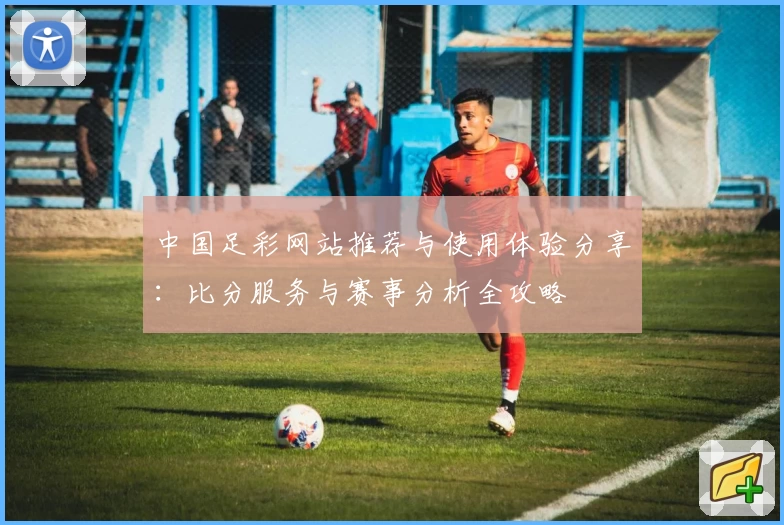 中国足彩网站推荐与使用体验分享：比分服务与赛事分析全攻略