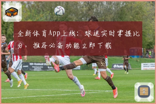 全新体育App上线：球迷实时掌握比分，推荐必备功能立即下载