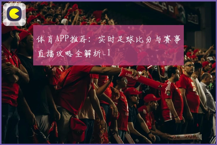 体育APP推荐：实时足球比分与赛事直播攻略全解析_1
