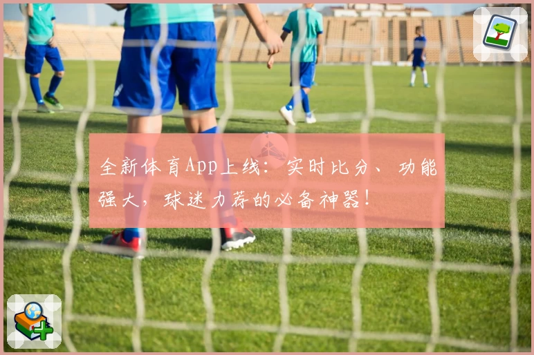 全新体育App上线：实时比分、功能强大，球迷力荐的必备神器！