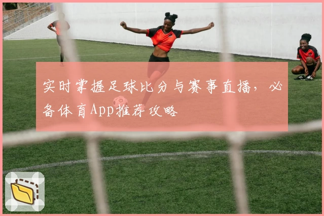 实时掌握足球比分与赛事直播，必备体育App推荐攻略