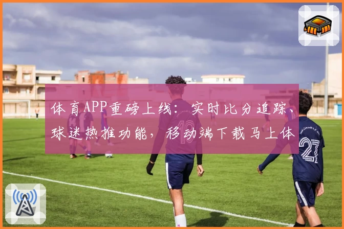 体育APP重磅上线:实时比分追踪、球迷热推功能,移动端下载马上体验!