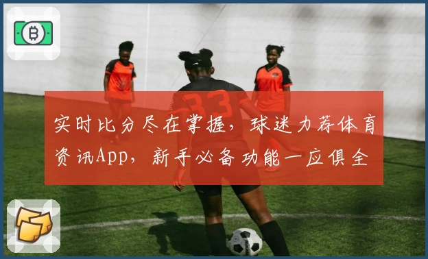 实时比分尽在掌握，球迷力荐体育资讯App，新手必备功能一应俱全