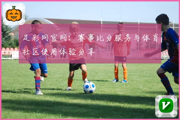 足彩网官网：赛事比分服务与体育社区使用体验分享