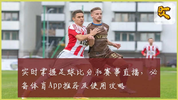 实时掌握足球比分和赛事直播，必备体育App推荐及使用攻略