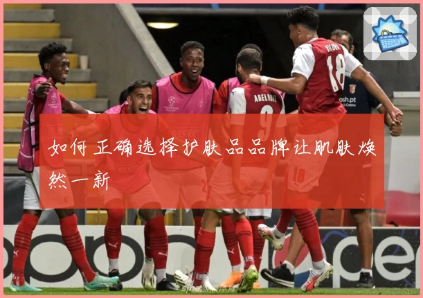 如何正确选择护肤品品牌让肌肤焕然一新