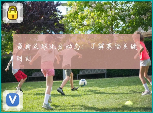最新足球比分动态：了解赛场关键时刻