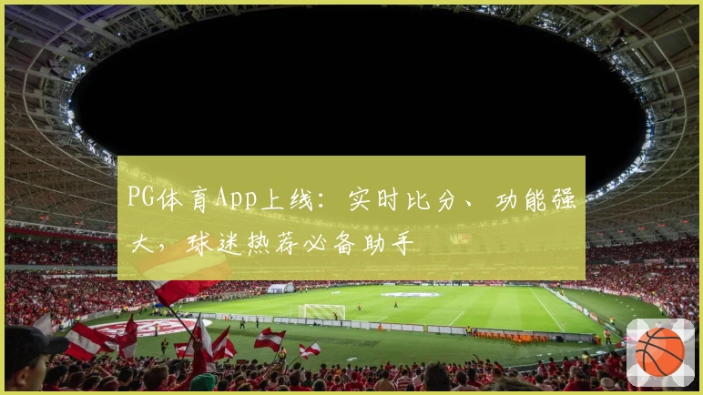PG体育App上线：实时比分、功能强大，球迷热荐必备助手