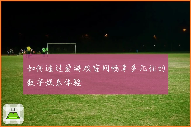 如何通过爱游戏官网畅享多元化的数字娱乐体验