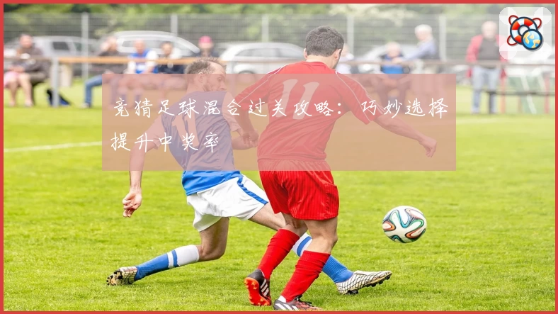 竞猜足球混合过关攻略：巧妙选择提升中奖率
