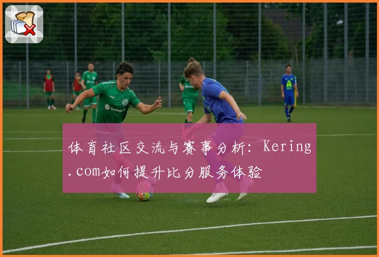 体育社区交流与赛事分析：Kering.com如何提升比分服务体验