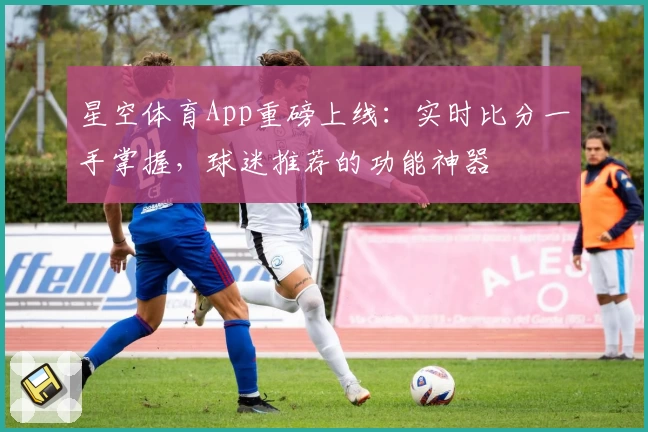 星空体育App重磅上线：实时比分一手掌握，球迷推荐的功能神器