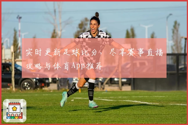 实时更新足球比分，尽享赛事直播攻略与体育App推荐