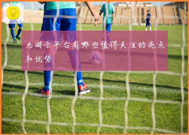 九游会平台有哪些值得关注的亮点和优势